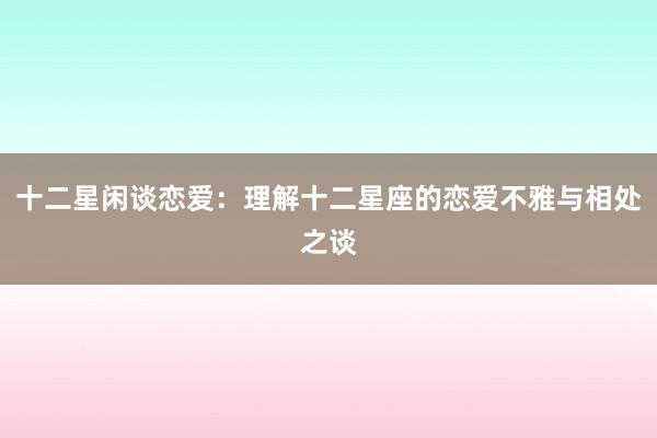 十二星闲谈恋爱：理解十二星座的恋爱不雅与相处之谈
