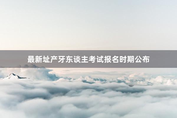 最新址产牙东谈主考试报名时期公布