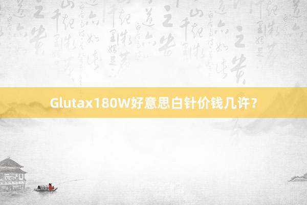 Glutax180W好意思白针价钱几许？