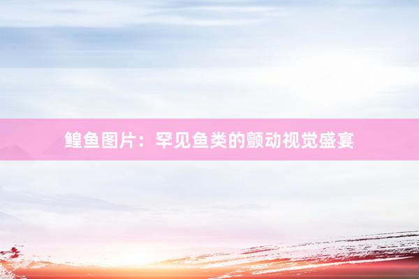 鳇鱼图片：罕见鱼类的颤动视觉盛宴
