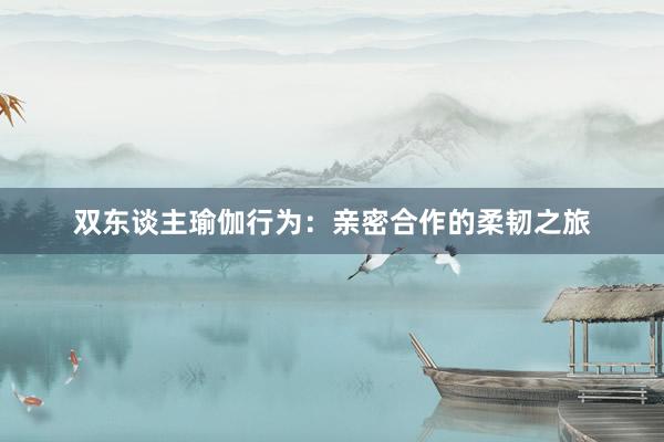 双东谈主瑜伽行为：亲密合作的柔韧之旅